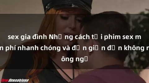 sex gia đình Những cách tải phim sex miễn phí nhanh chóng và đơn giản đến không ngờ