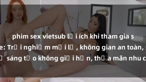 phim sex vietsub lợi ích khi tham gia sex online không che: Trải nghiệm mới lạ, không gian an toàn, sự sáng tạo không giới hạn, thỏa mãn nhu cầu tình dục của bạn.