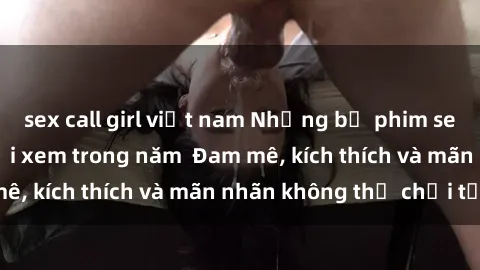 sex call girl việt nam Những bộ phim sex jav đỉnh cao phải xem trong năm  Đam mê, kích thích và mãn nhãn không thể chối từ!