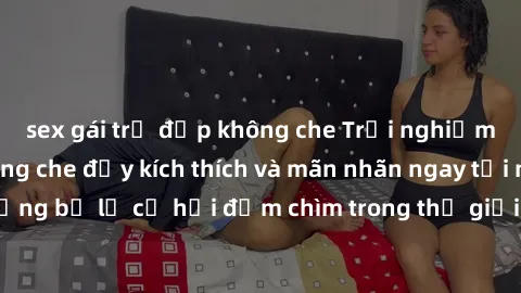 sex gái trẻ đẹp không che Trải nghiệm bộ phim jav không che đầy kích thích và mãn nhãn ngay tại nhà của bạn! Đừng bỏ lỡ cơ hội đắm chìm trong thế giới tinh thần mới mẻ mà bộ phim này mang đến!