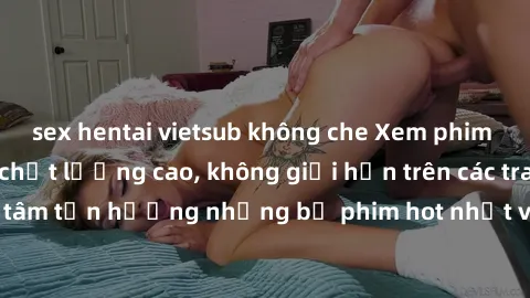 sex hentai vietsub không che Xem phim JAV HD miễn phí chất lượng cao, không giới hạn trên các trang web uy tín. Yên tâm tận hưởng những bộ phim hot nhất với độ nét sắc sảo, đẹp mắt ngay tại nhà. Hãy t