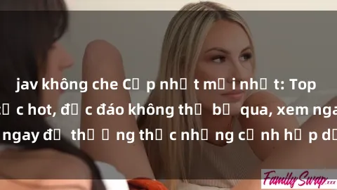 jav không che Cập nhật mới nhất: Top phim JAV Vietsub cực hot, độc đáo không thể bỏ qua, xem ngay để thưởng thức những cảnh hấp dẫn và đầy kích thích!