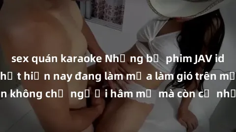 sex quán karaoke Những bộ phim JAV idol không che hot nhất hiện nay đang làm mưa làm gió trên mạng, hấp dẫn không chỉ người hâm mộ mà còn cả những ai mới tìm hiểu về thể loại này!