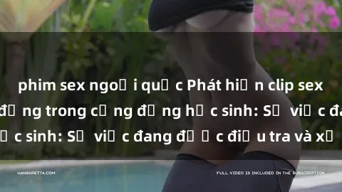 phim sex ngoại quốc Phát hiện clip sex nữ sinh gây chấn động trong cộng đồng học sinh: Sự việc đang được điều tra và xử lý