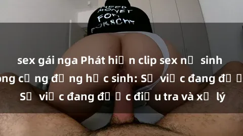 sex gái nga Phát hiện clip sex nữ sinh gây chấn động trong cộng đồng học sinh: Sự việc đang được điều tra và xử lý