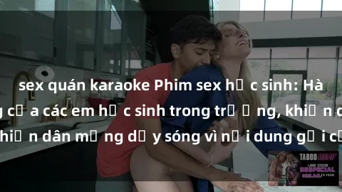 sex quán karaoke Phim sex học sinh: Hành động nóng bỏng của các em học sinh trong trường, khiến dân mạng dậy sóng vì nội dung gợi cảm và kích thích.