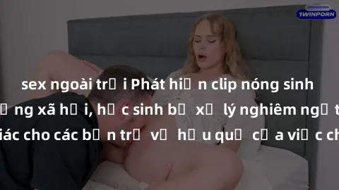sex ngoài trời Phát hiện clip nóng sinh viên gây sốt trên mạng xã hội, học sinh bị xử lý nghiêm ngặt. Đây là cảnh giác cho các bạn trẻ về hậu quả của việc chia sẻ thông tin trái phép trên internet.