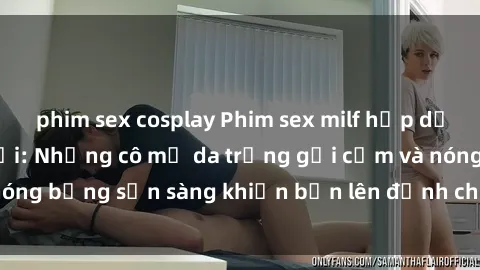 phim sex cosplay Phim sex milf hấp dẫn nhất mọi thời đại: Những cô mẹ da trắng gợi cảm và nóng bỏng sẵn sàng khiến bạn lên đỉnh chỉ trong chớp mắt!