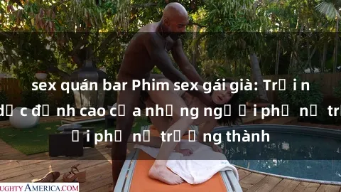 sex quán bar Phim sex gái già: Trải nghiệm tình dục đỉnh cao của những người phụ nữ trưởng thành