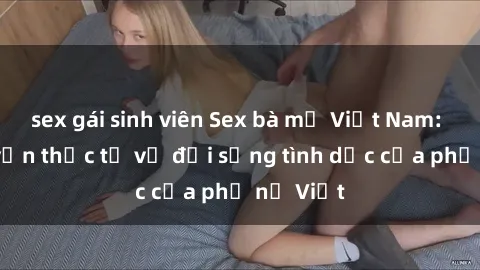sex gái sinh viên Sex bà mẹ Việt Nam: Câu chuyện thực tế về đời sống tình dục của phụ nữ Việt