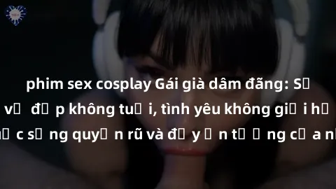 phim sex cosplay Gái già dâm đãng: Sự nứng của tuổi U vẻ đẹp không tuổi, tình yêu không giới hạn. Khám phá cuộc sống quyến rũ và đầy ấn tượng của những người phụ nữ trưởng thành!