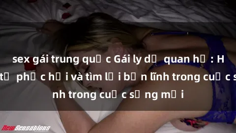 sex gái trung quốc Gái ly dị quan hệ: Hành trình tự phục hồi và tìm lại bản lĩnh trong cuộc sống mới