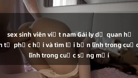 sex sinh viên việt nam Gái ly dị quan hệ: Hành trình tự phục hồi và tìm lại bản lĩnh trong cuộc sống mới