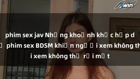 phim sex jav Những khoảnh khắc hấp dẫn trong bộ phim sex BDSM khiến người xem không thể rời mắt