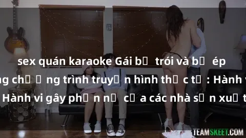 sex quán karaoke Gái bị trói và bị ép buộc làm tình trong chương trình truyền hình thực tế: Hành vi gây phẫn nộ của các nhà sản xuất và người xem.