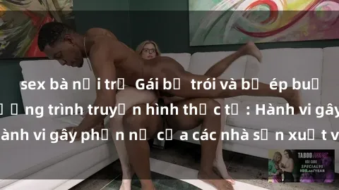 sex bà nội trợ Gái bị trói và bị ép buộc làm tình trong chương trình truyền hình thực tế: Hành vi gây phẫn nộ của các nhà sản xuất và người xem.