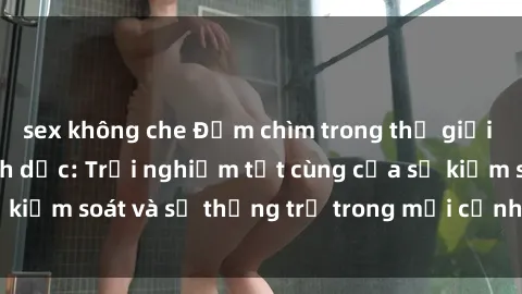 sex không che Đắm chìm trong thế giới phim sex nô lệ tình dục: Trải nghiệm tột cùng của sự kiểm soát và sự thống trị trong mỗi cảnh quay mãnh liệt