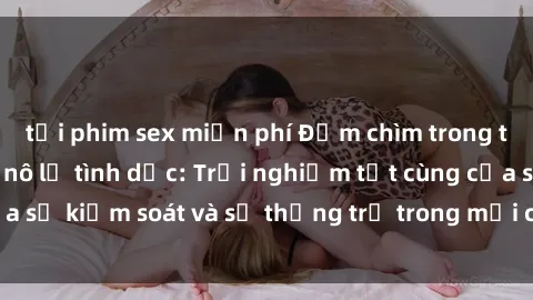 tải phim sex miễn phí Đắm chìm trong thế giới phim sex nô lệ tình dục: Trải nghiệm tột cùng của sự kiểm soát và sự thống trị trong mỗi cảnh quay mãnh liệt