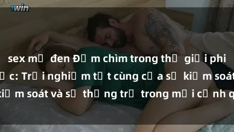 sex mỹ đen Đắm chìm trong thế giới phim sex nô lệ tình dục: Trải nghiệm tột cùng của sự kiểm soát và sự thống trị trong mỗi cảnh quay mãnh liệt