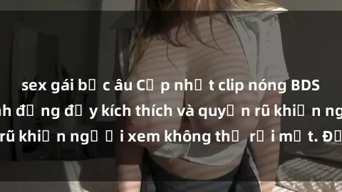 sex gái bắc âu Cập nhật clip nóng BDSM: Những pha hành động đầy kích thích và quyến rũ khiến người xem không thể rời mắt. Đừng bỏ lỡ!