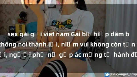 sex gái gọi viet nam Gái bị hiếp dâm bạo lực: Nỗi đau không nói thành lời, niềm vui không còn tồn tại, người phụ nữ gặp ác mộng từ hành động độc ác của kẻ xấu.
