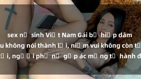 sex nữ sinh Việt Nam Gái bị hiếp dâm bạo lực: Nỗi đau không nói thành lời, niềm vui không còn tồn tại, người phụ nữ gặp ác mộng từ hành động độc ác của kẻ xấu.