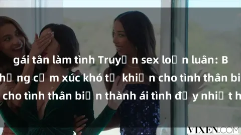 gái tân làm tình Truyện sex loạn luân: Bí mật gia đình và những cảm xúc khó tả khiến cho tình thân biến thành ái tình đầy nhiệt huyết