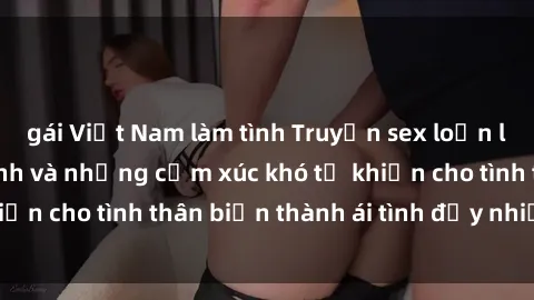gái Việt Nam làm tình Truyện sex loạn luân: Bí mật gia đình và những cảm xúc khó tả khiến cho tình thân biến thành ái tình đầy nhiệt huyết