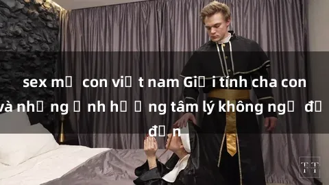 sex mẹ con việt nam Giới tính cha con và những ảnh hưởng tâm lý không ngờ đến