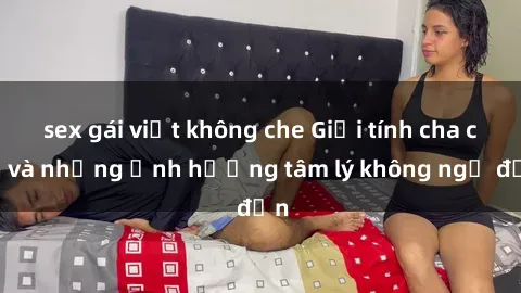 sex gái việt không che Giới tính cha con và những ảnh hưởng tâm lý không ngờ đến