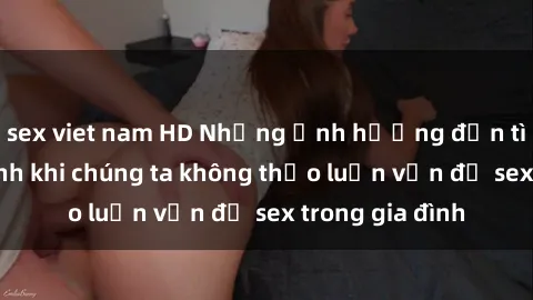 sex viet nam HD Những ảnh hưởng đến tình cảm gia đình khi chúng ta không thảo luận vấn đề sex trong gia đình