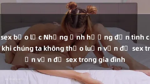 sex bạo lực Những ảnh hưởng đến tình cảm gia đình khi chúng ta không thảo luận vấn đề sex trong gia đình