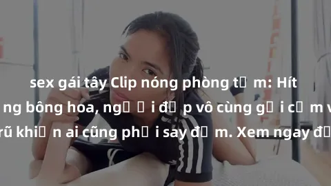 sex gái tây Clip nóng phòng tắm: Hít thở nồng nàn hương bông hoa, người đẹp vô cùng gợi cảm và quyến rũ khiến ai cũng phải say đắm. Xem ngay để trải nghiệm điều đặc biệt!