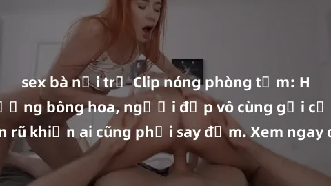 sex bà nội trợ Clip nóng phòng tắm: Hít thở nồng nàn hương bông hoa, người đẹp vô cùng gợi cảm và quyến rũ khiến ai cũng phải say đắm. Xem ngay để trải nghiệm điều đặc biệt!