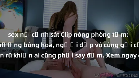 sex nữ cảnh sát Clip nóng phòng tắm: Hít thở nồng nàn hương bông hoa, người đẹp vô cùng gợi cảm và quyến rũ khiến ai cũng phải say đắm. Xem ngay để trải nghiệm điều đặc biệt!
