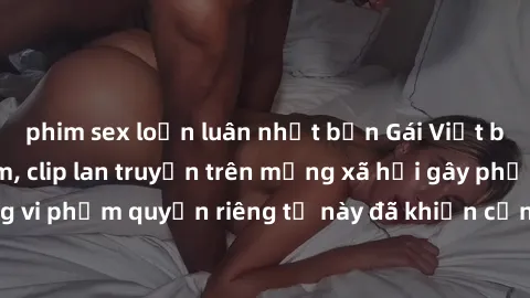 phim sex loạn luân nhật bản Gái Việt bị quay lén khi tắm, clip lan truyền trên mạng xã hội gây phẫn nộ. Hành động vi phạm quyền riêng tư này đã khiến cộng đồng mạng bức xúc và đòi trừng phạt thật nghi