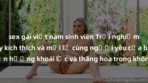 sex gái việt nam sinh viên Trải nghiệm sex phòng tắm đầy kích thích và mới lạ cùng người yêu của bạn! Tận hưởng khoái lạc và thăng hoa trong không gian tắm ấm áp và gợi cảm.