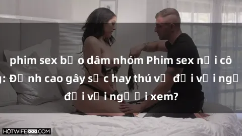phim sex bạo dâm nhóm Phim sex nơi công cộng: Đỉnh cao gây sốc hay thú vị đối với người xem?