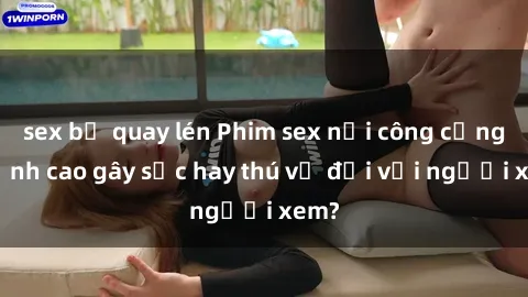 sex bị quay lén Phim sex nơi công cộng: Đỉnh cao gây sốc hay thú vị đối với người xem?