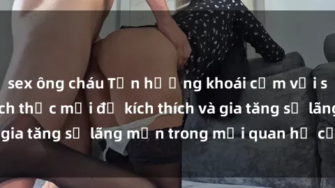 sex ông cháu Tận hưởng khoái cảm với sex ngoài trời: Cách thức mới để kích thích và gia tăng sự lãng mạn trong mối quan hệ của bạn!
