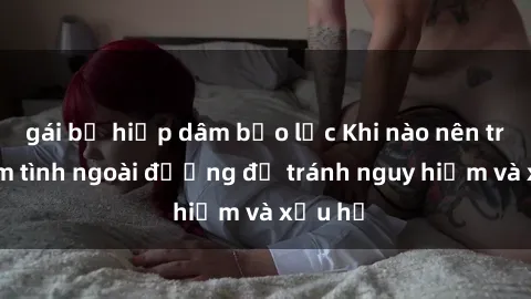 gái bị hiếp dâm bạo lực Khi nào nên tránh làm tình ngoài đường để tránh nguy hiểm và xấu hổ