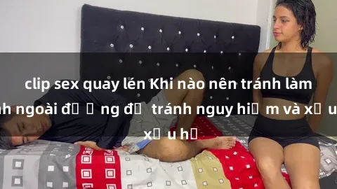 clip sex quay lén Khi nào nên tránh làm tình ngoài đường để tránh nguy hiểm và xấu hổ