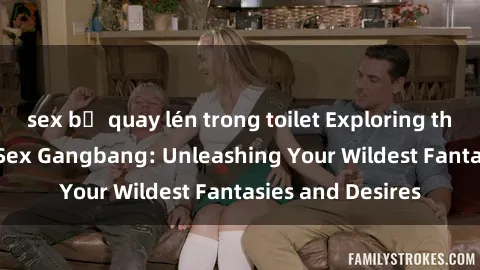 sex bị quay lén trong toilet Exploring the Wild World of Sex Gangbang: Unleashing Your Wildest Fantasies and Desires