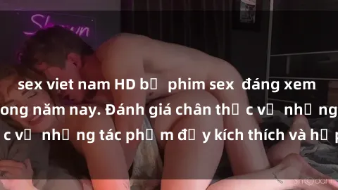 sex viet nam HD bộ phim sex  đáng xem không thể bỏ lỡ trong năm nay. Đánh giá chân thực về những tác phẩm đầy kích thích và hấp dẫn này.