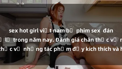 sex hot girl việt nam bộ phim sex  đáng xem không thể bỏ lỡ trong năm nay. Đánh giá chân thực về những tác phẩm đầy kích thích và hấp dẫn này.