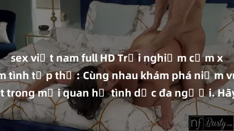 sex việt nam full HD Trải nghiệm cảm xúc mới mẻ với làm tình tập thể: Cùng nhau khám phá niềm vui và sự mãnh liệt trong mối quan hệ tình dục đa người. Hãy thử ngay để biết cảm giác thú vị này!