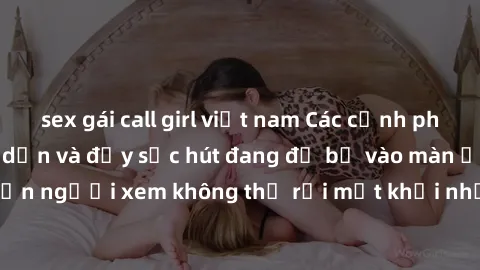 sex gái call girl việt nam Các cảnh phim sex bukkake hấp dẫn và đầy sức hút đang đổ bộ vào màn ảnh, khiến người xem không thể rời mắt khỏi những cảnh quay đầy kích thích.