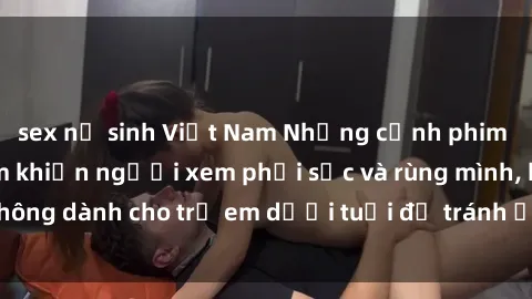 sex nữ sinh Việt Nam Những cảnh phim sex bạo dâm nhóm khiến người xem phải sốc và rùng mình, không dành cho trẻ em dưới tuổi để tránh ảnh hưởng tiêu cực.