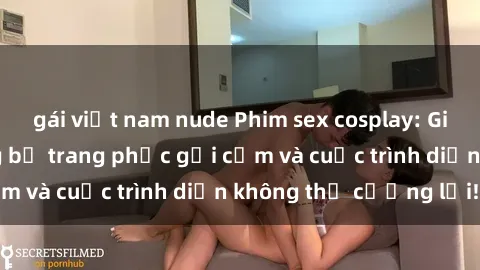 gái việt nam nude Phim sex cosplay: Giấc mơ  cùng những bộ trang phục gợi cảm và cuộc trình diễn không thể cưỡng lại!