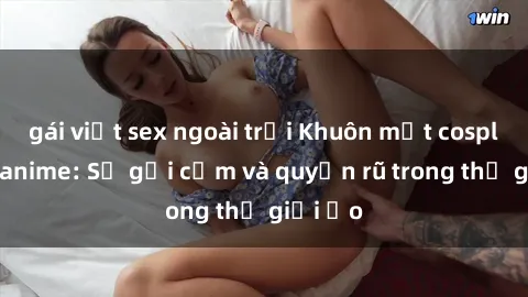 gái việt sex ngoài trời Khuôn mặt cosplay sex anime: Sự gợi cảm và quyến rũ trong thế giới ảo